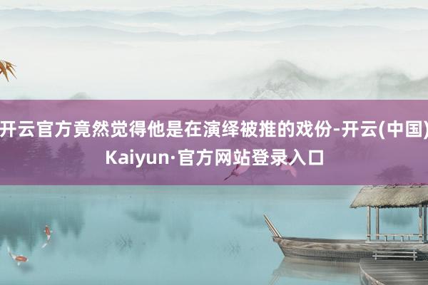 开云官方竟然觉得他是在演绎被推的戏份-开云(中国)Kaiyun·官方网站登录入口