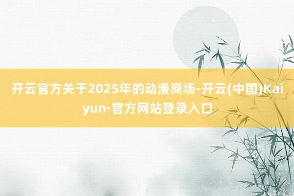 开云官方关于2025年的动漫商场-开云(中国)Kaiyun·官方网站登录入口