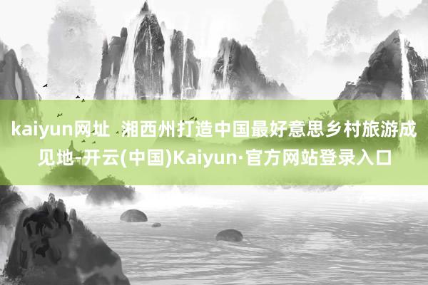 kaiyun网址  湘西州打造中国最好意思乡村旅游成见地-开云(中国)Kaiyun·官方网站登录入口