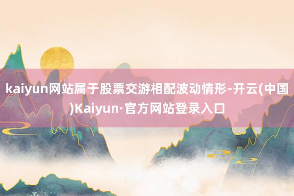 kaiyun网站属于股票交游相配波动情形-开云(中国)Kaiyun·官方网站登录入口