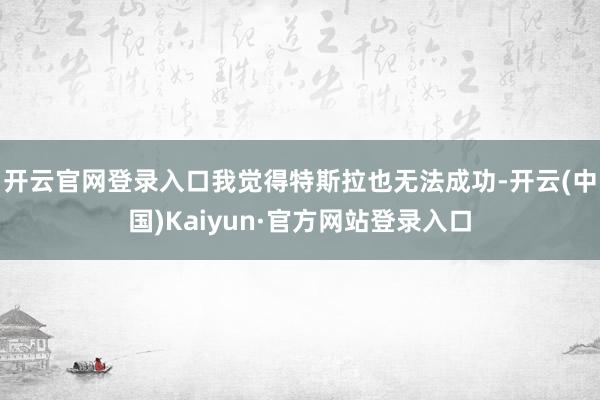 开云官网登录入口我觉得特斯拉也无法成功-开云(中国)Kaiyun·官方网站登录入口