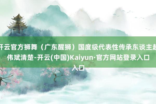 开云官方狮舞（广东醒狮）国度级代表性传承东谈主赵伟斌清楚-开云(中国)Kaiyun·官方网站登录入口