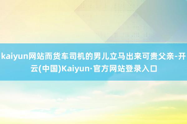 kaiyun网站而货车司机的男儿立马出来可贵父亲-开云(中国)Kaiyun·官方网站登录入口