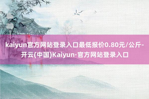 kaiyun官方网站登录入口最低报价0.80元/公斤-开云(中国)Kaiyun·官方网站登录入口