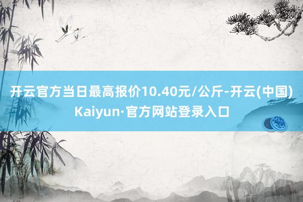 开云官方当日最高报价10.40元/公斤-开云(中国)Kaiyun·官方网站登录入口
