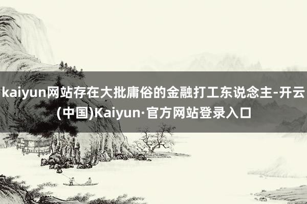 kaiyun网站存在大批庸俗的金融打工东说念主-开云(中国)Kaiyun·官方网站登录入口
