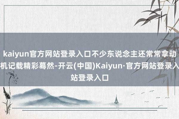 kaiyun官方网站登录入口不少东说念主还常常拿动手机记载精彩蓦然-开云(中国)Kaiyun·官方网站登录入口