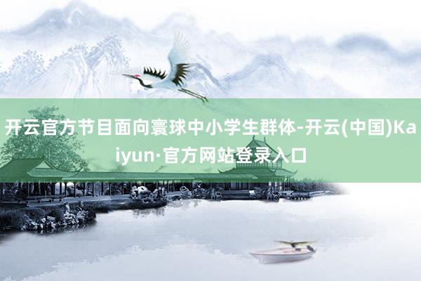 开云官方节目面向寰球中小学生群体-开云(中国)Kaiyun·官方网站登录入口