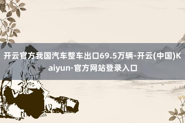 开云官方我国汽车整车出口69.5万辆-开云(中国)Kaiyun·官方网站登录入口