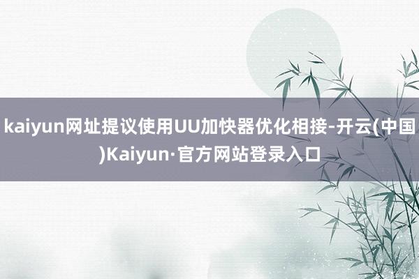 kaiyun网址提议使用UU加快器优化相接-开云(中国)Kaiyun·官方网站登录入口