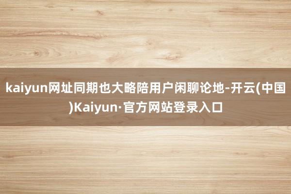 kaiyun网址同期也大略陪用户闲聊论地-开云(中国)Kaiyun·官方网站登录入口