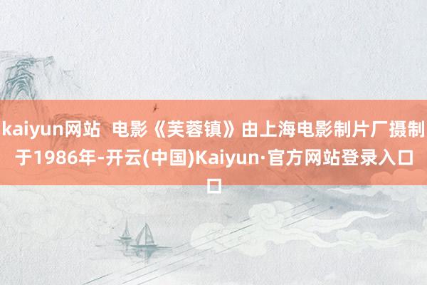 kaiyun网站  电影《芙蓉镇》由上海电影制片厂摄制于1986年-开云(中国)Kaiyun·官方网站登录入口