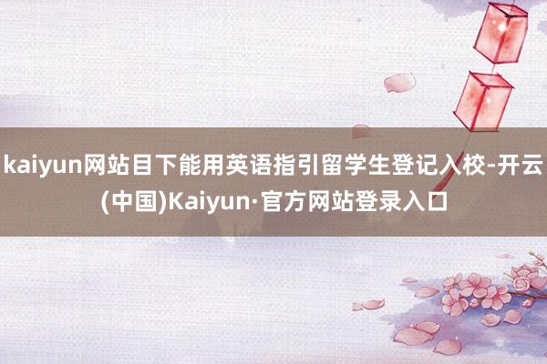 kaiyun网站目下能用英语指引留学生登记入校-开云(中国)Kaiyun·官方网站登录入口