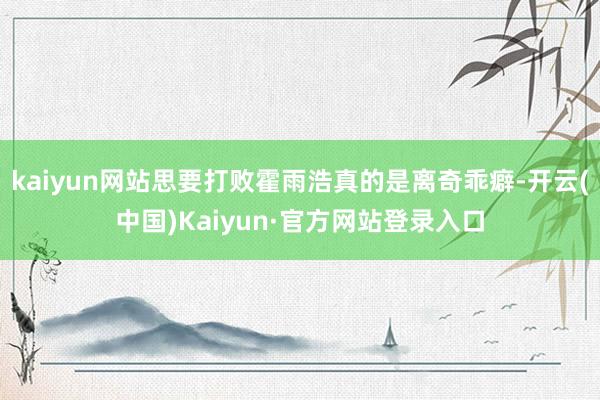 kaiyun网站思要打败霍雨浩真的是离奇乖癖-开云(中国)Kaiyun·官方网站登录入口