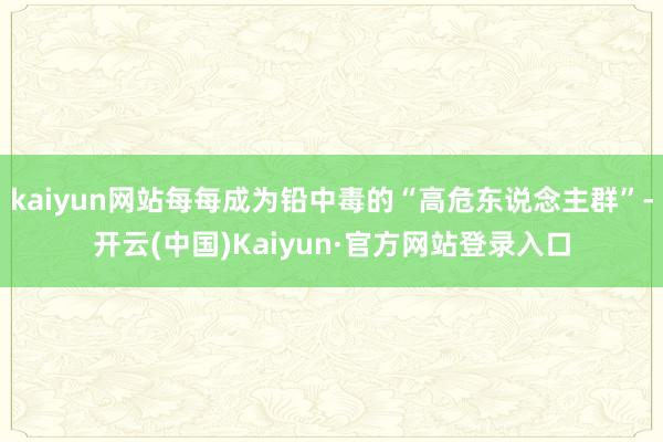 kaiyun网站每每成为铅中毒的“高危东说念主群”-开云(中国)Kaiyun·官方网站登录入口