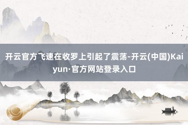 开云官方飞速在收罗上引起了震荡-开云(中国)Kaiyun·官方网站登录入口