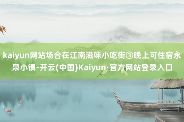 kaiyun网站场合在江南滋味小吃街③晚上可住宿永泉小镇-开云(中国)Kaiyun·官方网站登录入口