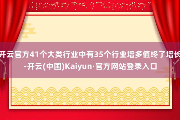 开云官方41个大类行业中有35个行业增多值终了增长-开云(中国)Kaiyun·官方网站登录入口