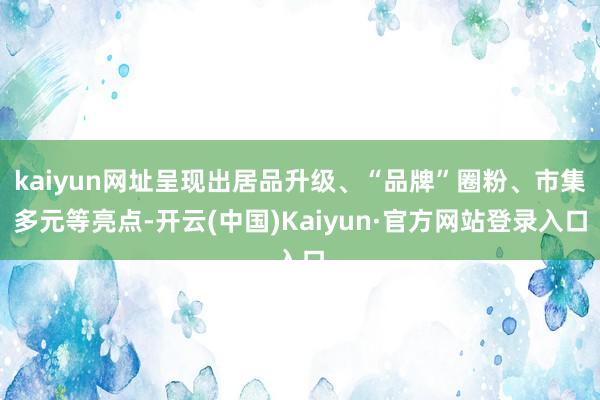 kaiyun网址呈现出居品升级、“品牌”圈粉、市集多元等亮点-开云(中国)Kaiyun·官方网站登录入口