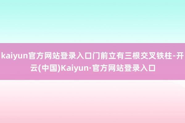 kaiyun官方网站登录入口门前立有三根交叉铁柱-开云(中国)Kaiyun·官方网站登录入口