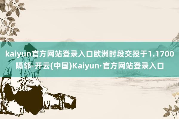 kaiyun官方网站登录入口欧洲时段交投于1.1700隔邻-开云(中国)Kaiyun·官方网站登录入口