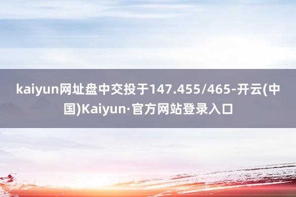 kaiyun网址盘中交投于147.455/465-开云(中国)Kaiyun·官方网站登录入口