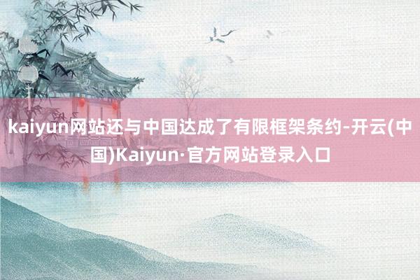 kaiyun网站还与中国达成了有限框架条约-开云(中国)Kaiyun·官方网站登录入口