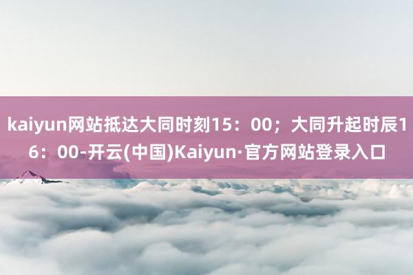 kaiyun网站抵达大同时刻15：00；大同升起时辰16：00-开云(中国)Kaiyun·官方网站登录入口
