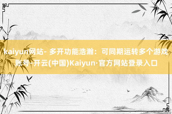 kaiyun网站- 多开功能浩瀚：可同期运转多个游戏账号-开云(中国)Kaiyun·官方网站登录入口