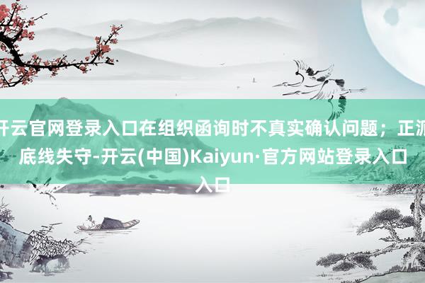开云官网登录入口在组织函询时不真实确认问题；正派底线失守-开云(中国)Kaiyun·官方网站登录入口
