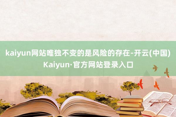 kaiyun网站唯独不变的是风险的存在-开云(中国)Kaiyun·官方网站登录入口