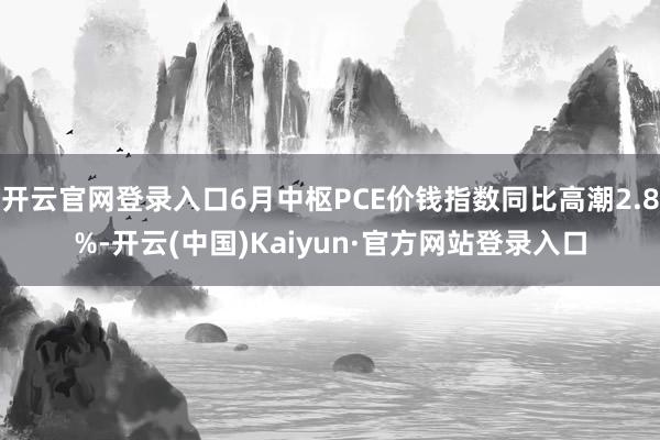 开云官网登录入口6月中枢PCE价钱指数同比高潮2.8%-开云(中国)Kaiyun·官方网站登录入口
