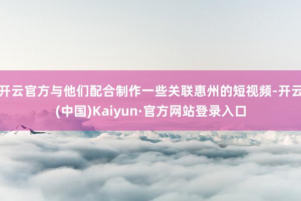开云官方与他们配合制作一些关联惠州的短视频-开云(中国)Kaiyun·官方网站登录入口