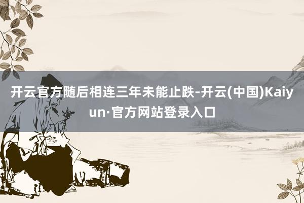 开云官方随后相连三年未能止跌-开云(中国)Kaiyun·官方网站登录入口
