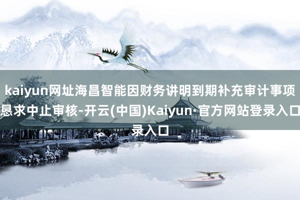 kaiyun网址海昌智能因财务讲明到期补充审计事项恳求中止审核-开云(中国)Kaiyun·官方网站登录入口