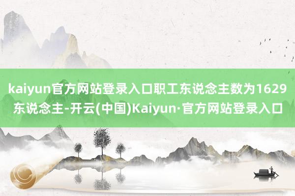 kaiyun官方网站登录入口职工东说念主数为1629东说念主-开云(中国)Kaiyun·官方网站登录入口