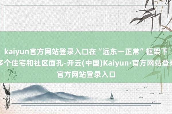 kaiyun官方网站登录入口在“远东一正常”框架下成立多个住宅和社区面孔-开云(中国)Kaiyun·官方网站登录入口