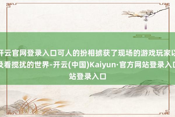 开云官网登录入口可人的扮相掳获了现场的游戏玩家以及看搅扰的世界-开云(中国)Kaiyun·官方网站登录入口
