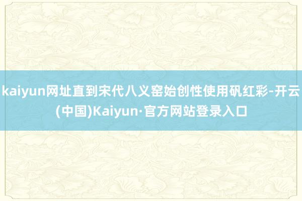 kaiyun网址直到宋代八义窑始创性使用矾红彩-开云(中国)Kaiyun·官方网站登录入口