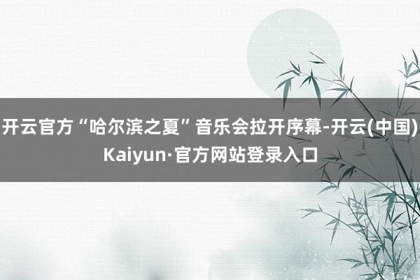 开云官方“哈尔滨之夏”音乐会拉开序幕-开云(中国)Kaiyun·官方网站登录入口