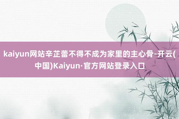 kaiyun网站辛芷蕾不得不成为家里的主心骨-开云(中国)Kaiyun·官方网站登录入口