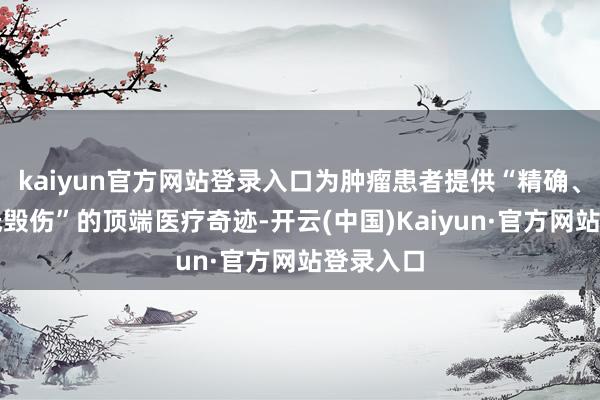 kaiyun官方网站登录入口为肿瘤患者提供“精确、高效、低毁伤”的顶端医疗奇迹-开云(中国)Kaiyun·官方网站登录入口