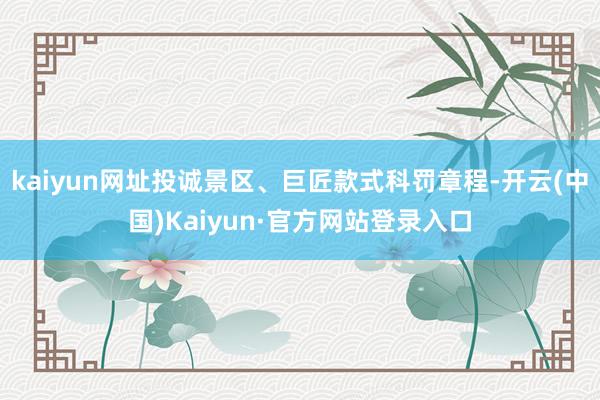 kaiyun网址投诚景区、巨匠款式科罚章程-开云(中国)Kaiyun·官方网站登录入口