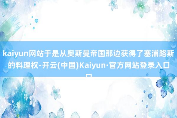 kaiyun网站于是从奥斯曼帝国那边获得了塞浦路斯的料理权-开云(中国)Kaiyun·官方网站登录入口