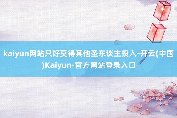 kaiyun网站只好莫得其他圣东谈主投入-开云(中国)Kaiyun·官方网站登录入口