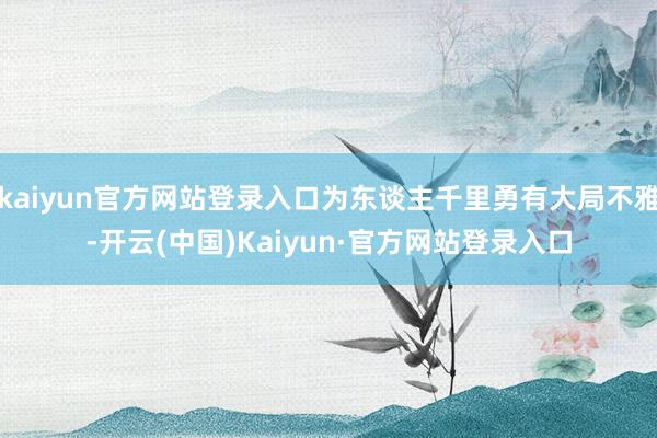 kaiyun官方网站登录入口为东谈主千里勇有大局不雅-开云(中国)Kaiyun·官方网站登录入口