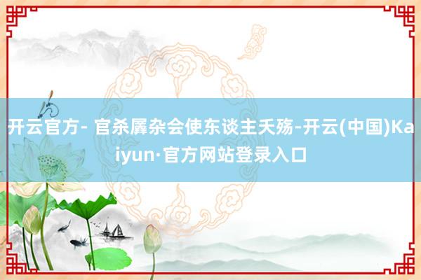 开云官方- 官杀羼杂会使东谈主夭殇-开云(中国)Kaiyun·官方网站登录入口
