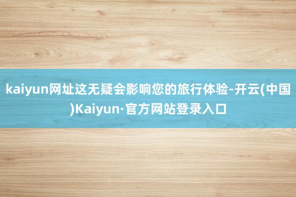 kaiyun网址这无疑会影响您的旅行体验-开云(中国)Kaiyun·官方网站登录入口