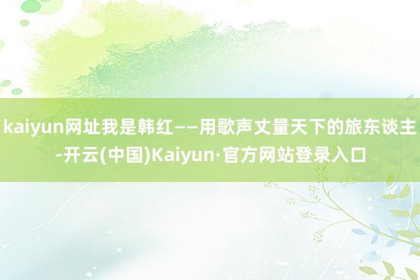 kaiyun网址我是韩红——用歌声丈量天下的旅东谈主-开云(中国)Kaiyun·官方网站登录入口