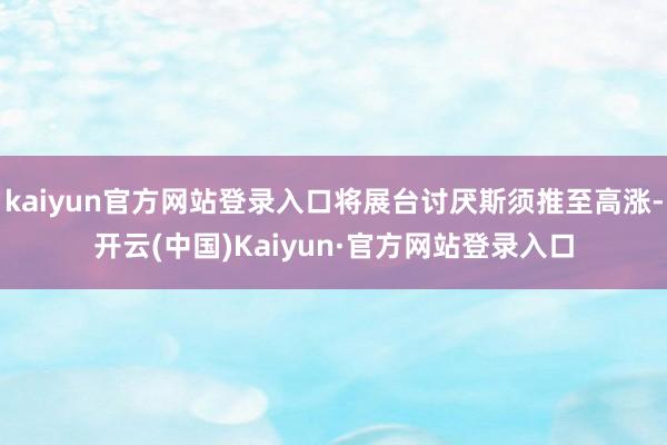 kaiyun官方网站登录入口将展台讨厌斯须推至高涨-开云(中国)Kaiyun·官方网站登录入口